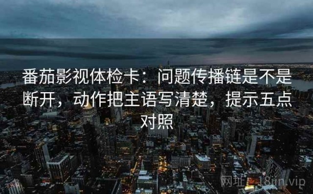 番茄影视体检卡：问题传播链是不是断开，动作把主语写清楚，提示五点对照