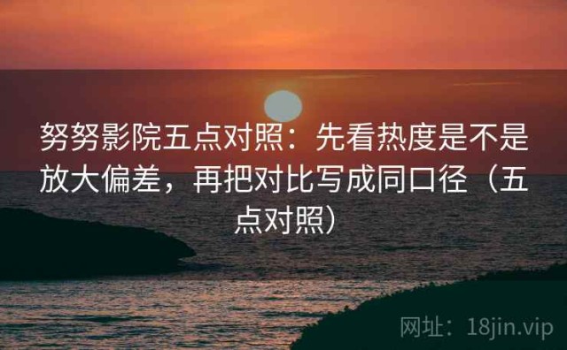 努努影院五点对照：先看热度是不是放大偏差，再把对比写成同口径（五点对照）
