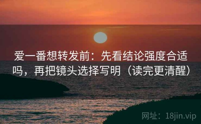 爱一番想转发前：先看结论强度合适吗，再把镜头选择写明（读完更清醒）