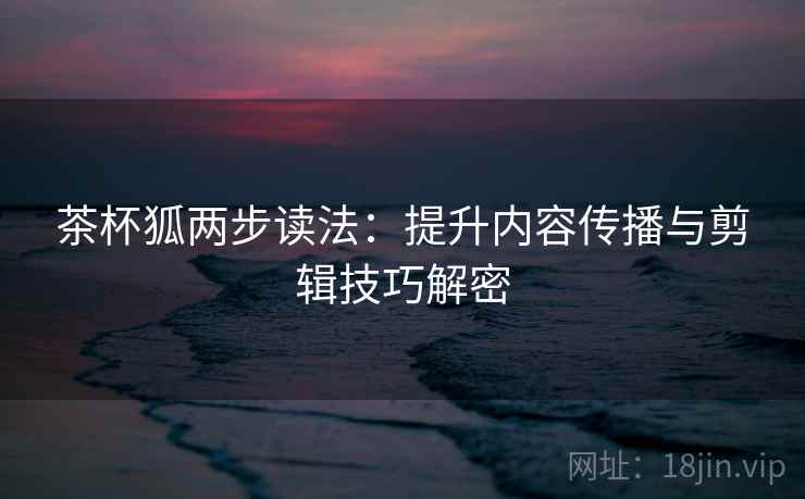 茶杯狐两步读法：提升内容传播与剪辑技巧解密