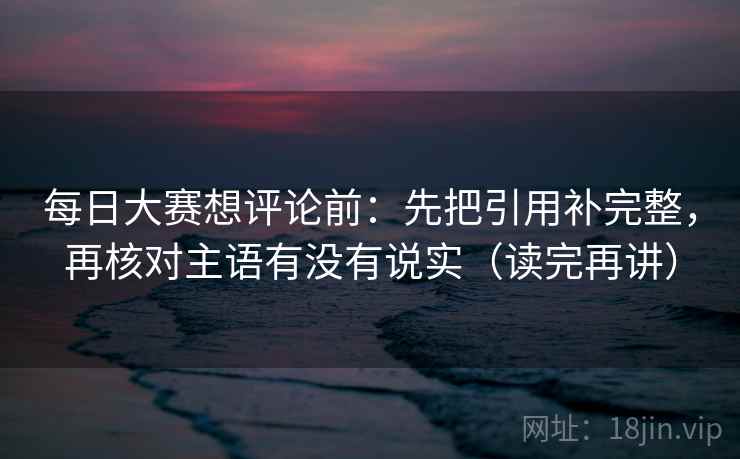 每日大赛想评论前：先把引用补完整，再核对主语有没有说实（读完再讲）