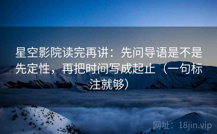 星空影院读完再讲：先问导语是不是先定性，再把时间写成起止（一句标注就够）