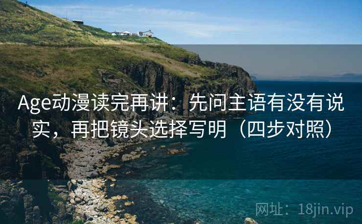 Age动漫读完再讲：先问主语有没有说实，再把镜头选择写明（四步对照）