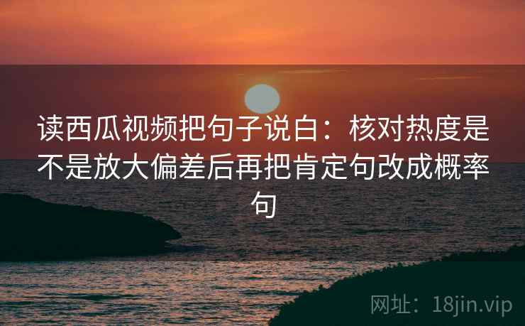 读西瓜视频把句子说白：核对热度是不是放大偏差后再把肯定句改成概率句
