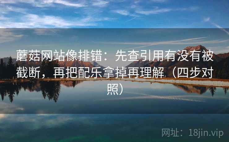 蘑菇网站像排错：先查引用有没有被截断，再把配乐拿掉再理解（四步对照）