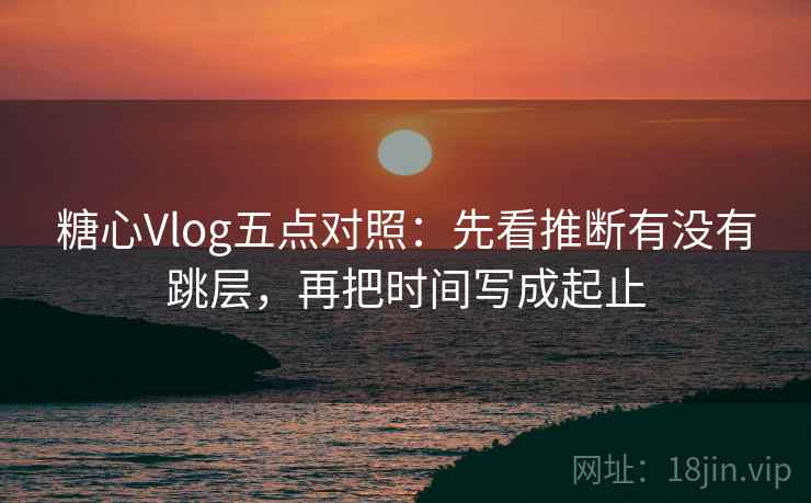 糖心Vlog五点对照：先看推断有没有跳层，再把时间写成起止