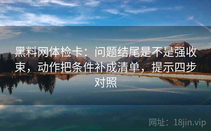 黑料网体检卡：问题结尾是不是强收束，动作把条件补成清单，提示四步对照