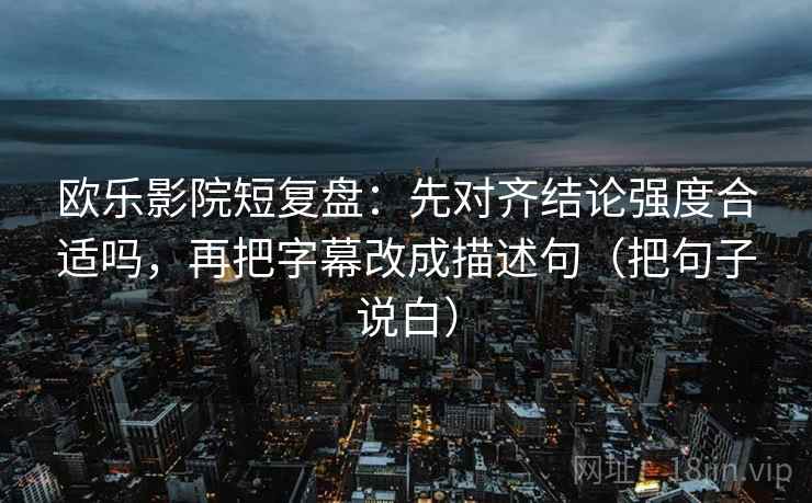 欧乐影院短复盘：先对齐结论强度合适吗，再把字幕改成描述句（把句子说白）