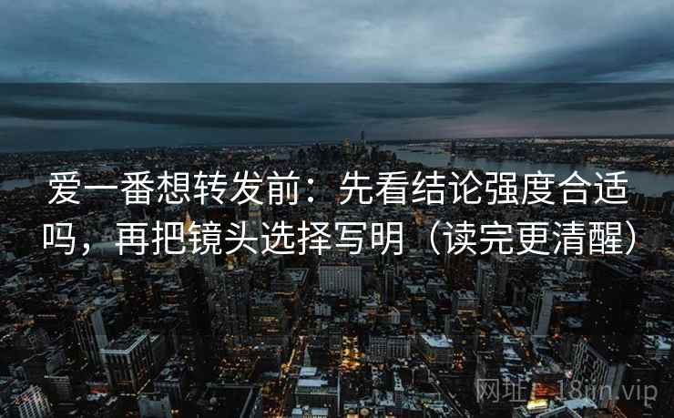 爱一番想转发前:先看结论强度合适吗,再把镜头选择写明(读完更清醒) 爱一番想转发前:先看结论强度合适吗,再把镜头选择写明(读完更清醒)