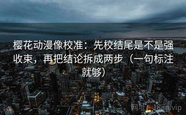 樱花动漫像校准:先校结尾是不是强收束,再把结论拆成两步(一句标注就够) 樱花动漫像校准:先校结尾是不是强收束,再把结论拆成两步(一句标注就够)